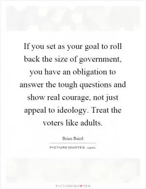If you set as your goal to roll back the size of government, you have an obligation to answer the tough questions and show real courage, not just appeal to ideology. Treat the voters like adults Picture Quote #1