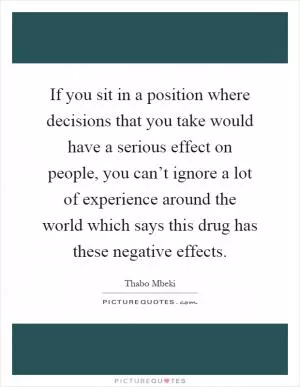 If you sit in a position where decisions that you take would have a serious effect on people, you can’t ignore a lot of experience around the world which says this drug has these negative effects Picture Quote #1