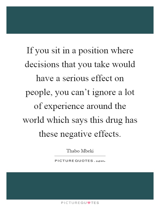 If you sit in a position where decisions that you take would have a serious effect on people, you can't ignore a lot of experience around the world which says this drug has these negative effects Picture Quote #1