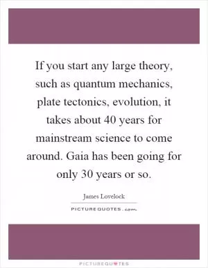 If you start any large theory, such as quantum mechanics, plate tectonics, evolution, it takes about 40 years for mainstream science to come around. Gaia has been going for only 30 years or so Picture Quote #1