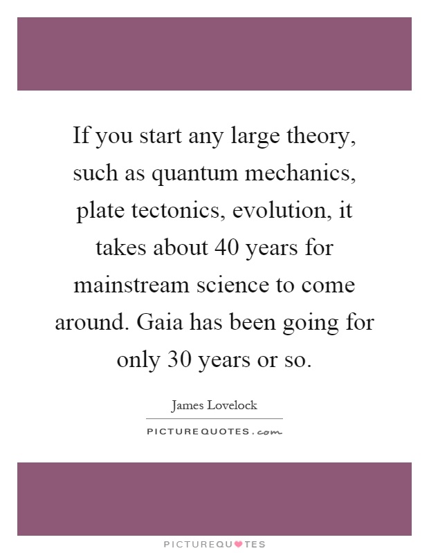 If you start any large theory, such as quantum mechanics, plate tectonics, evolution, it takes about 40 years for mainstream science to come around. Gaia has been going for only 30 years or so Picture Quote #1