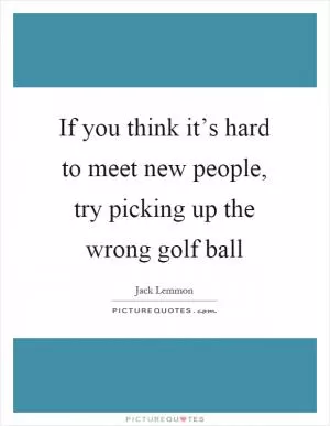 If you think it’s hard to meet new people, try picking up the wrong golf ball Picture Quote #1