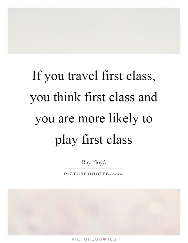 If you travel first class, you think first class and you are more likely to play first class Picture Quote #1