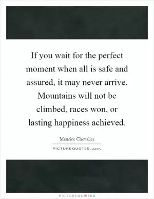 If you wait for the perfect moment when all is safe and assured, it may never arrive. Mountains will not be climbed, races won, or lasting happiness achieved Picture Quote #1