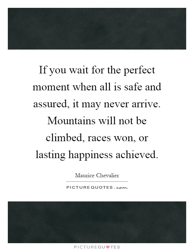 If you wait for the perfect moment when all is safe and assured, it may never arrive. Mountains will not be climbed, races won, or lasting happiness achieved Picture Quote #1