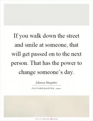 If you walk down the street and smile at someone, that will get passed on to the next person. That has the power to change someone’s day Picture Quote #1