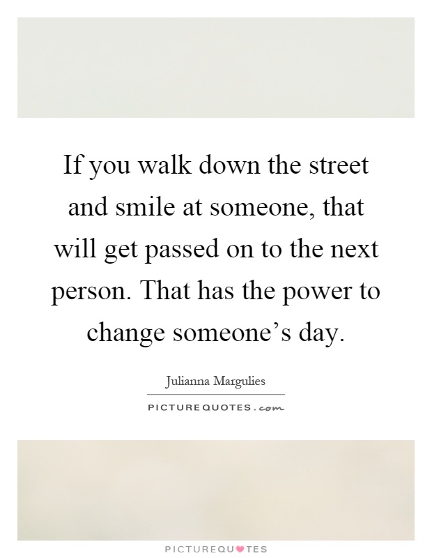 If you walk down the street and smile at someone, that will get passed on to the next person. That has the power to change someone's day Picture Quote #1