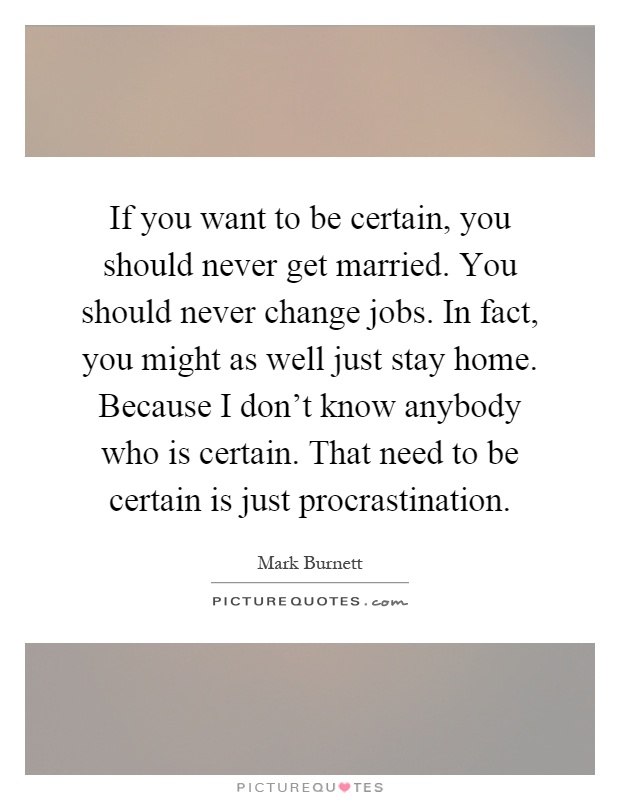If you want to be certain, you should never get married. You should never change jobs. In fact, you might as well just stay home. Because I don't know anybody who is certain. That need to be certain is just procrastination Picture Quote #1