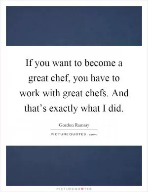 If you want to become a great chef, you have to work with great chefs. And that’s exactly what I did Picture Quote #1