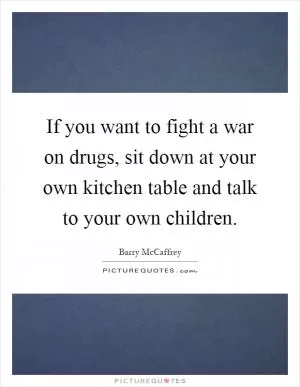 If you want to fight a war on drugs, sit down at your own kitchen table and talk to your own children Picture Quote #1