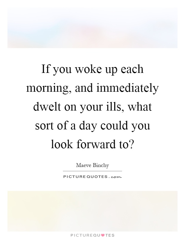 If you woke up each morning, and immediately dwelt on your ills, what sort of a day could you look forward to? Picture Quote #1