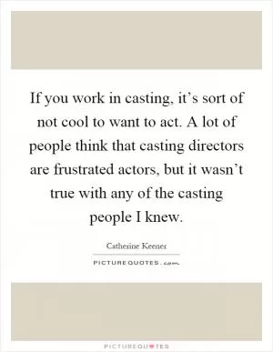 If you work in casting, it’s sort of not cool to want to act. A lot of people think that casting directors are frustrated actors, but it wasn’t true with any of the casting people I knew Picture Quote #1