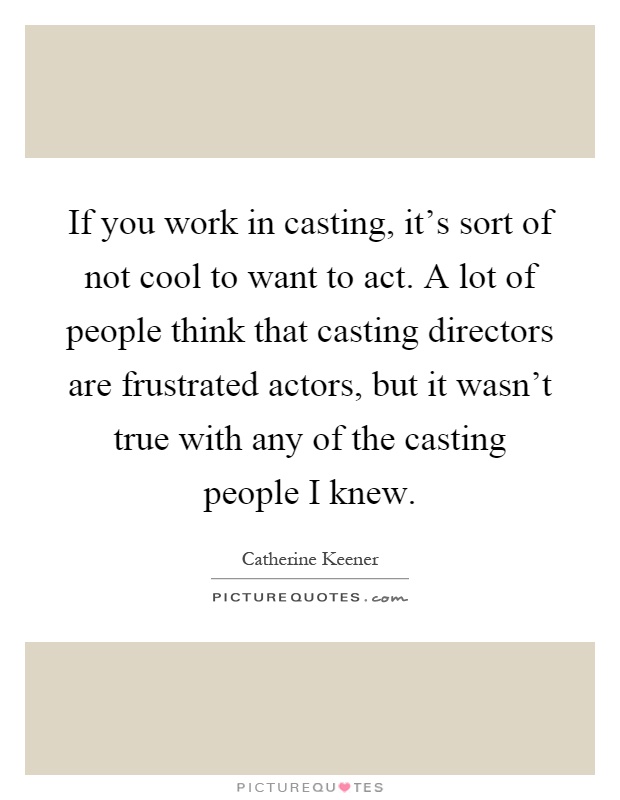 If you work in casting, it's sort of not cool to want to act. A lot of people think that casting directors are frustrated actors, but it wasn't true with any of the casting people I knew Picture Quote #1