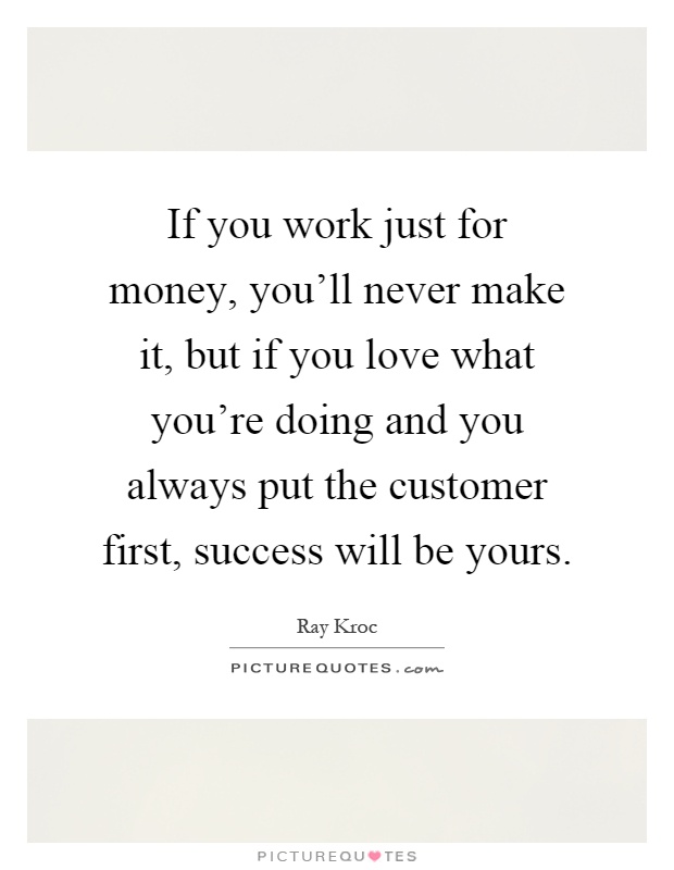 If you work just for money, you'll never make it, but if you love what you're doing and you always put the customer first, success will be yours Picture Quote #1