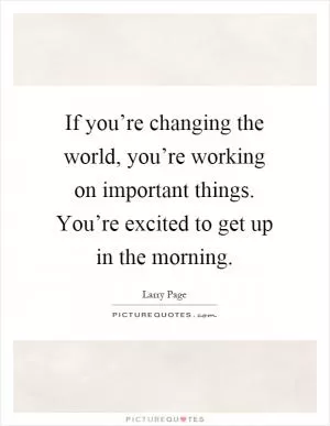 If you’re changing the world, you’re working on important things. You’re excited to get up in the morning Picture Quote #1
