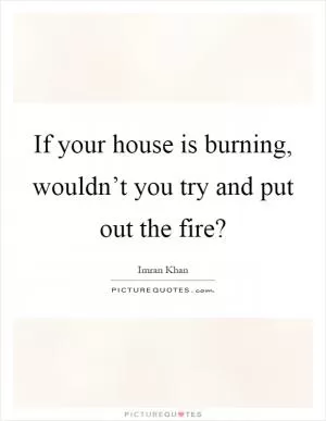 If your house is burning, wouldn’t you try and put out the fire? Picture Quote #1