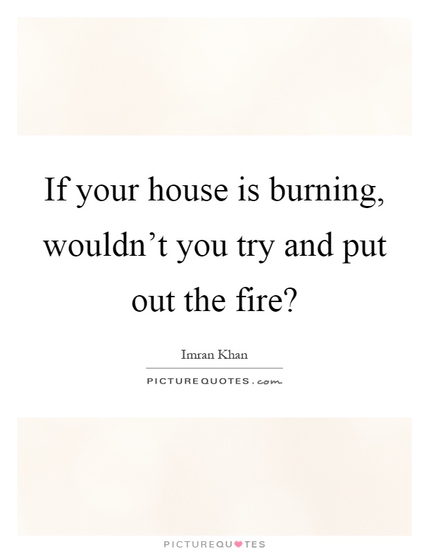 If your house is burning, wouldn't you try and put out the fire? Picture Quote #1