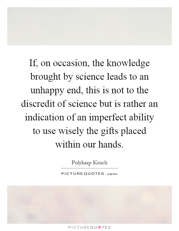 If, on occasion, the knowledge brought by science leads to an unhappy end, this is not to the discredit of science but is rather an indication of an imperfect ability to use wisely the gifts placed within our hands Picture Quote #1