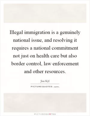 Illegal immigration is a genuinely national issue, and resolving it requires a national commitment not just on health care but also border control, law enforcement and other resources Picture Quote #1