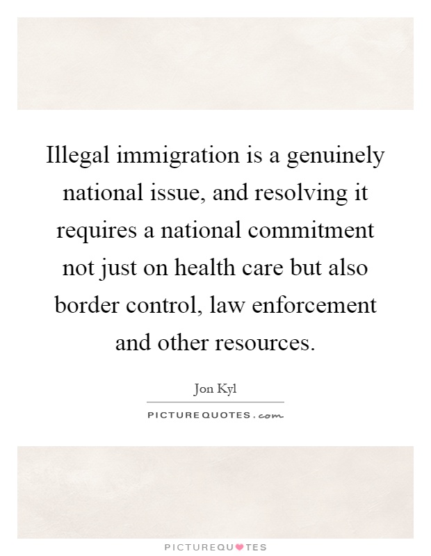 Illegal immigration is a genuinely national issue, and resolving it requires a national commitment not just on health care but also border control, law enforcement and other resources Picture Quote #1