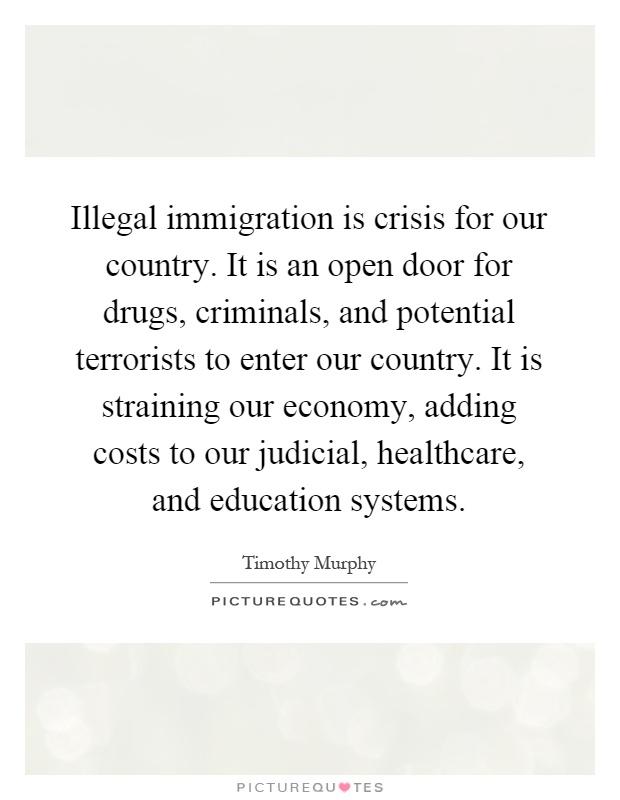 Illegal immigration is crisis for our country. It is an open door for drugs, criminals, and potential terrorists to enter our country. It is straining our economy, adding costs to our judicial, healthcare, and education systems Picture Quote #1