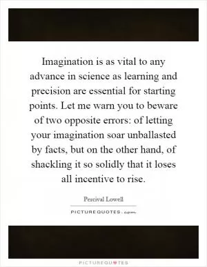 Imagination is as vital to any advance in science as learning and precision are essential for starting points. Let me warn you to beware of two opposite errors: of letting your imagination soar unballasted by facts, but on the other hand, of shackling it so solidly that it loses all incentive to rise Picture Quote #1