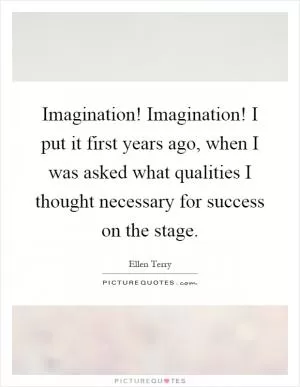 Imagination! Imagination! I put it first years ago, when I was asked what qualities I thought necessary for success on the stage Picture Quote #1