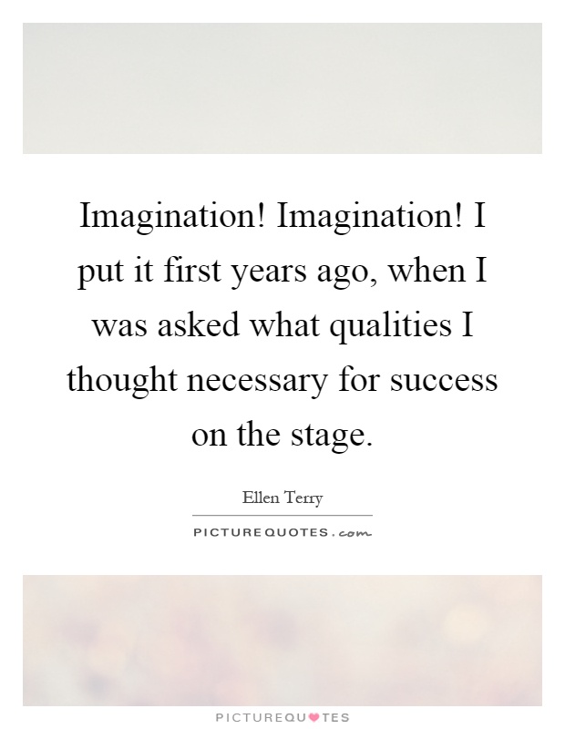 Imagination! Imagination! I put it first years ago, when I was asked what qualities I thought necessary for success on the stage Picture Quote #1