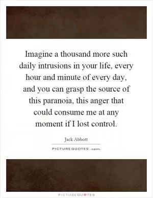 Imagine a thousand more such daily intrusions in your life, every hour and minute of every day, and you can grasp the source of this paranoia, this anger that could consume me at any moment if I lost control Picture Quote #1