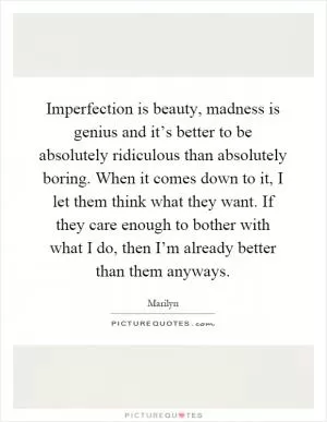 Imperfection is beauty, madness is genius and it’s better to be absolutely ridiculous than absolutely boring. When it comes down to it, I let them think what they want. If they care enough to bother with what I do, then I’m already better than them anyways Picture Quote #1