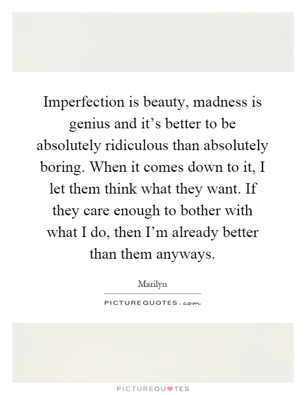 Imperfection is beauty, madness is genius and it's better to be absolutely ridiculous than absolutely boring. When it comes down to it, I let them think what they want. If they care enough to bother with what I do, then I'm already better than them anyways Picture Quote #1