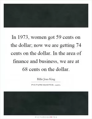 In 1973, women got 59 cents on the dollar; now we are getting 74 cents on the dollar. In the area of finance and business, we are at 68 cents on the dollar Picture Quote #1