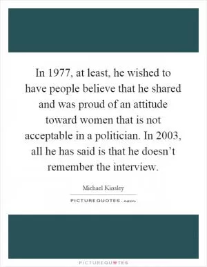 In 1977, at least, he wished to have people believe that he shared and was proud of an attitude toward women that is not acceptable in a politician. In 2003, all he has said is that he doesn’t remember the interview Picture Quote #1