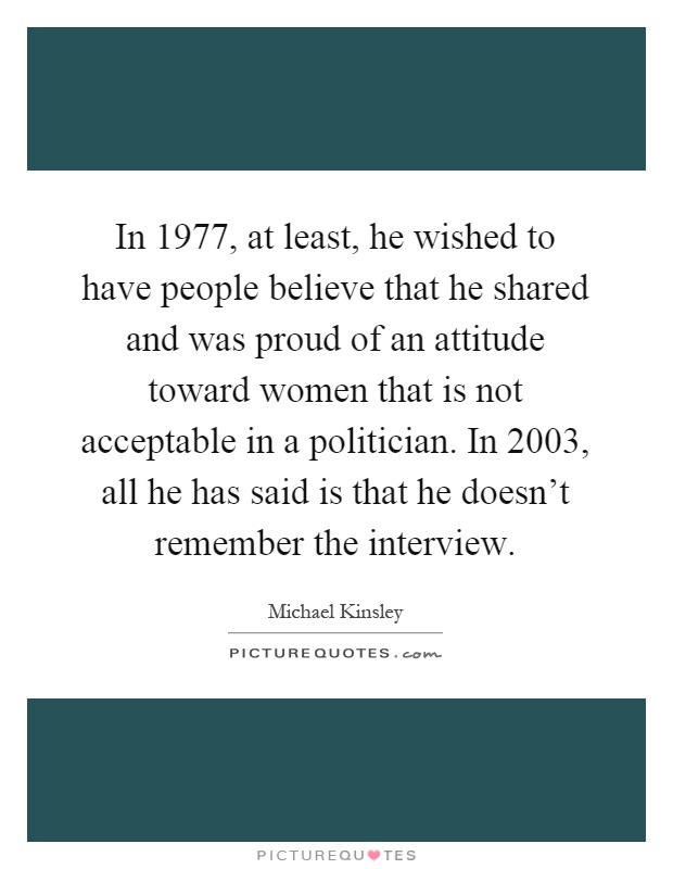 In 1977, at least, he wished to have people believe that he shared and was proud of an attitude toward women that is not acceptable in a politician. In 2003, all he has said is that he doesn't remember the interview Picture Quote #1