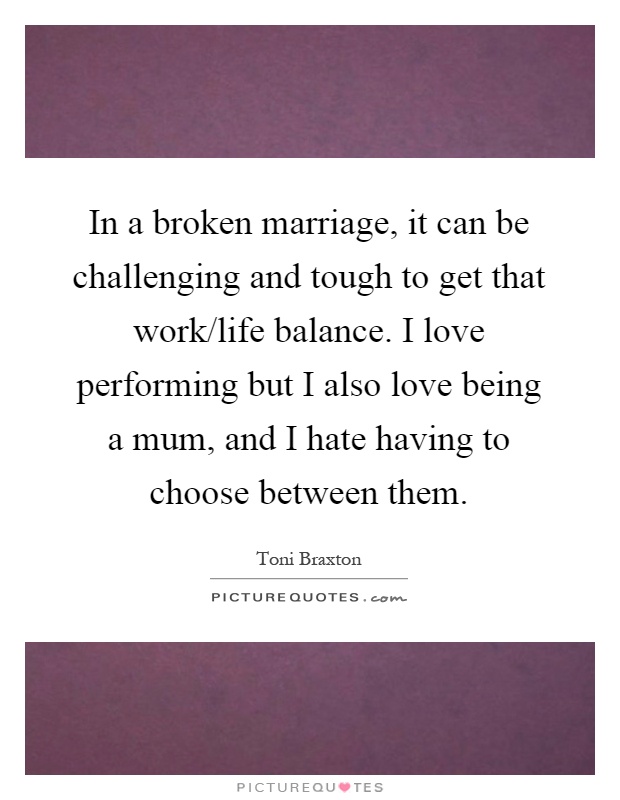 In a broken marriage, it can be challenging and tough to get that work/life balance. I love performing but I also love being a mum, and I hate having to choose between them Picture Quote #1