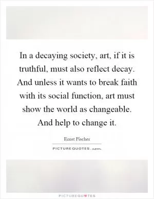In a decaying society, art, if it is truthful, must also reflect decay. And unless it wants to break faith with its social function, art must show the world as changeable. And help to change it Picture Quote #1