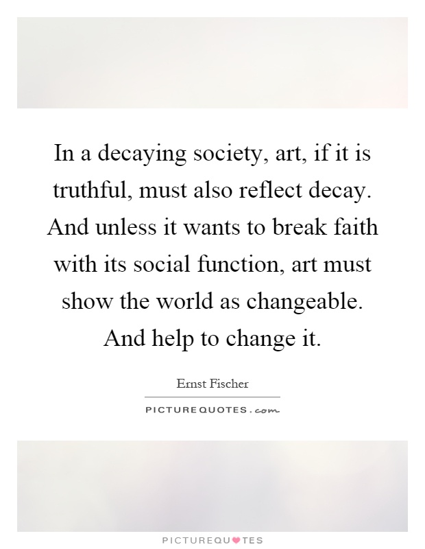 In a decaying society, art, if it is truthful, must also reflect decay. And unless it wants to break faith with its social function, art must show the world as changeable. And help to change it Picture Quote #1