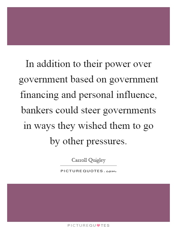 In addition to their power over government based on government financing and personal influence, bankers could steer governments in ways they wished them to go by other pressures Picture Quote #1