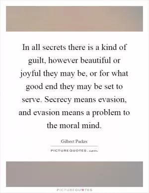 In all secrets there is a kind of guilt, however beautiful or joyful they may be, or for what good end they may be set to serve. Secrecy means evasion, and evasion means a problem to the moral mind Picture Quote #1
