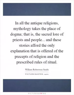 In all the antique religions, mythology takes the place of dogma; that is, the sacred lore of priests and people... and these stories afford the only explanation that is offered of the precepts of religion and the prescribed rules of ritual Picture Quote #1