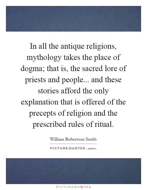 In all the antique religions, mythology takes the place of dogma; that is, the sacred lore of priests and people... and these stories afford the only explanation that is offered of the precepts of religion and the prescribed rules of ritual Picture Quote #1