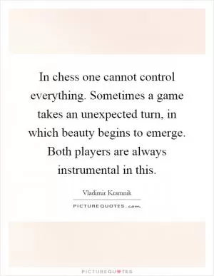 In chess one cannot control everything. Sometimes a game takes an unexpected turn, in which beauty begins to emerge. Both players are always instrumental in this Picture Quote #1