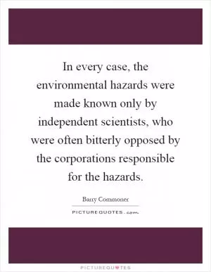 In every case, the environmental hazards were made known only by independent scientists, who were often bitterly opposed by the corporations responsible for the hazards Picture Quote #1