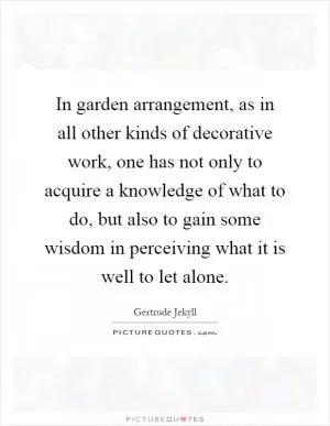 In garden arrangement, as in all other kinds of decorative work, one has not only to acquire a knowledge of what to do, but also to gain some wisdom in perceiving what it is well to let alone Picture Quote #1