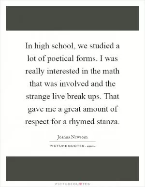 In high school, we studied a lot of poetical forms. I was really interested in the math that was involved and the strange live break ups. That gave me a great amount of respect for a rhymed stanza Picture Quote #1