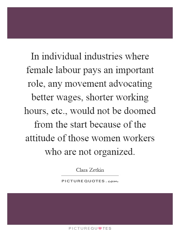In individual industries where female labour pays an important role, any movement advocating better wages, shorter working hours, etc., would not be doomed from the start because of the attitude of those women workers who are not organized Picture Quote #1