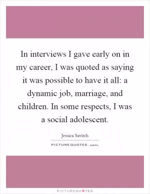 In interviews I gave early on in my career, I was quoted as saying it was possible to have it all: a dynamic job, marriage, and children. In some respects, I was a social adolescent Picture Quote #1