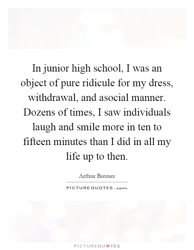 In junior high school, I was an object of pure ridicule for my dress, withdrawal, and asocial manner. Dozens of times, I saw individuals laugh and smile more in ten to fifteen minutes than I did in all my life up to then Picture Quote #1
