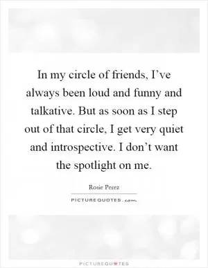 In my circle of friends, I’ve always been loud and funny and talkative. But as soon as I step out of that circle, I get very quiet and introspective. I don’t want the spotlight on me Picture Quote #1