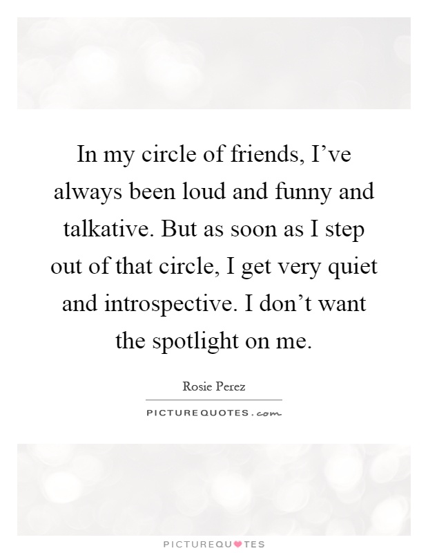 In my circle of friends, I've always been loud and funny and talkative. But as soon as I step out of that circle, I get very quiet and introspective. I don't want the spotlight on me Picture Quote #1